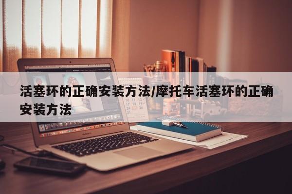 活塞环的正确安装方法/摩托车活塞环的正确安装方法