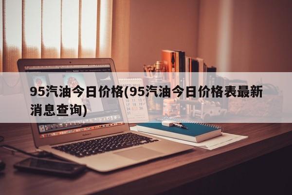 95汽油今日价格(95汽油今日价格表最新消息查询)