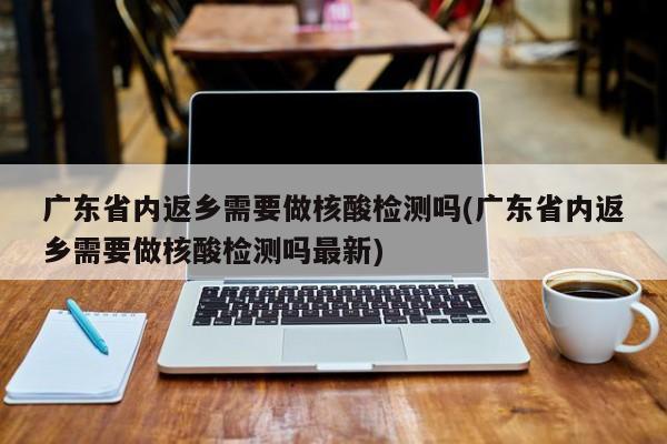 广东省内返乡需要做核酸检测吗(广东省内返乡需要做核酸检测吗最新)