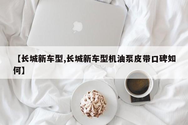 【长城新车型,长城新车型机油泵皮带口碑如何】