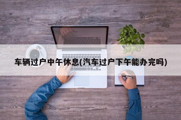 车辆过户中午休息(汽车过户下午能办完吗)