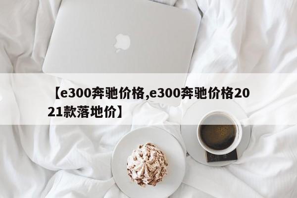 【e300奔驰价格,e300奔驰价格2021款落地价】