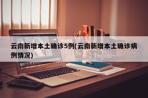 云南新增本土确诊5例(云南新增本土确诊病例情况)