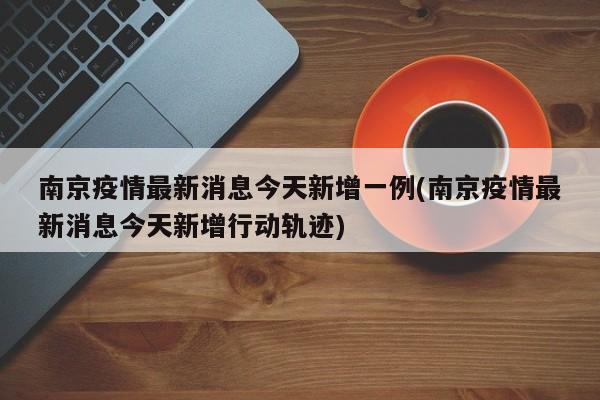 南京疫情最新消息今天新增一例(南京疫情最新消息今天新增行动轨迹)
