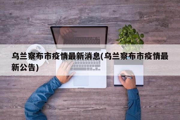 乌兰察布市疫情最新消息(乌兰察布市疫情最新公告)