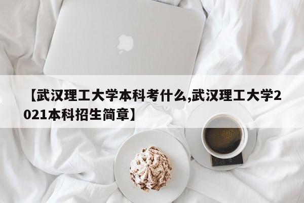 【武汉理工大学本科考什么,武汉理工大学2021本科招生简章】