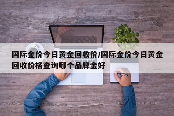 国际金价今日黄金回收价/国际金价今日黄金回收价格查询哪个品牌金好