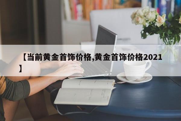 【当前黄金首饰价格,黄金首饰价格2021】