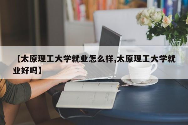 【太原理工大学就业怎么样,太原理工大学就业好吗】