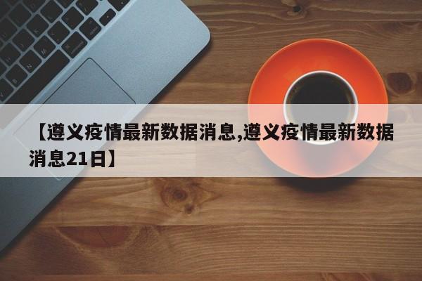 【遵义疫情最新数据消息,遵义疫情最新数据消息21日】