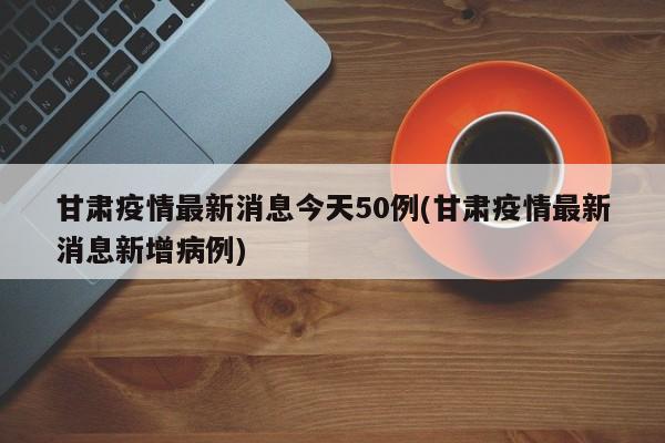 甘肃疫情最新消息今天50例(甘肃疫情最新消息新增病例)