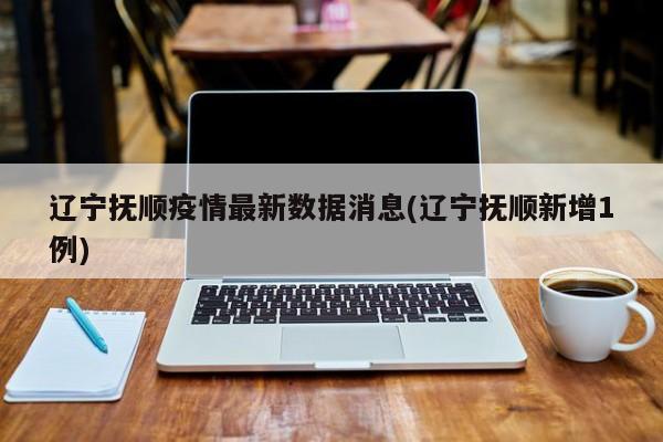 辽宁抚顺疫情最新数据消息(辽宁抚顺新增1例)