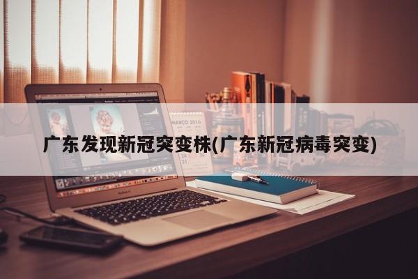 广东发现新冠突变株(广东新冠病毒突变)