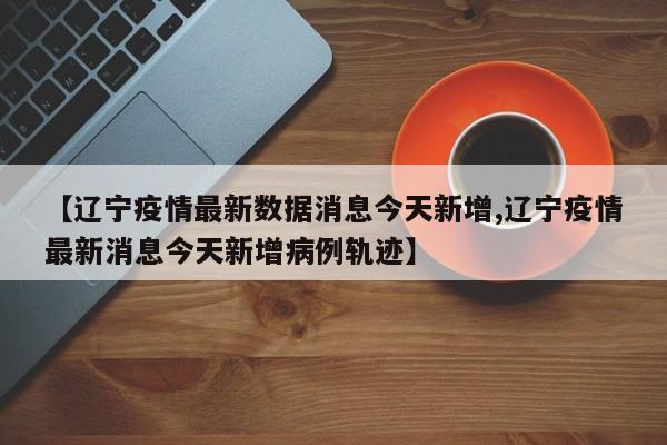 【辽宁疫情最新数据消息今天新增,辽宁疫情最新消息今天新增病例轨迹】