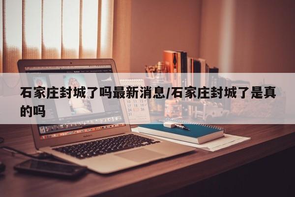 石家庄封城了吗最新消息/石家庄封城了是真的吗