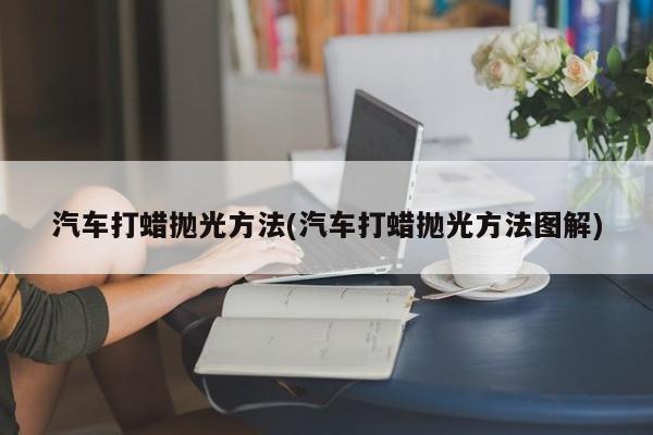 汽车打蜡抛光方法(汽车打蜡抛光方法图解)