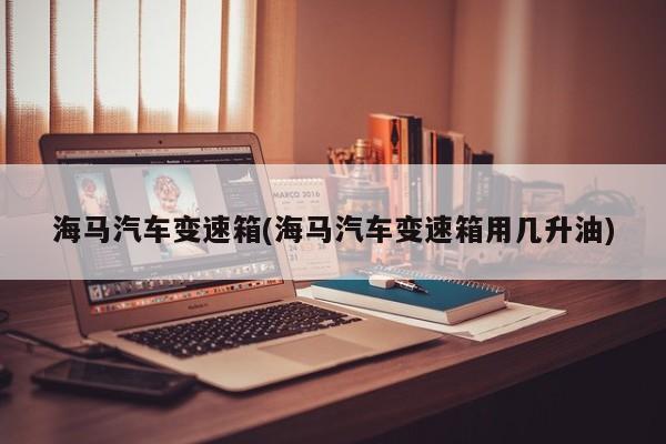 海马汽车变速箱(海马汽车变速箱用几升油)