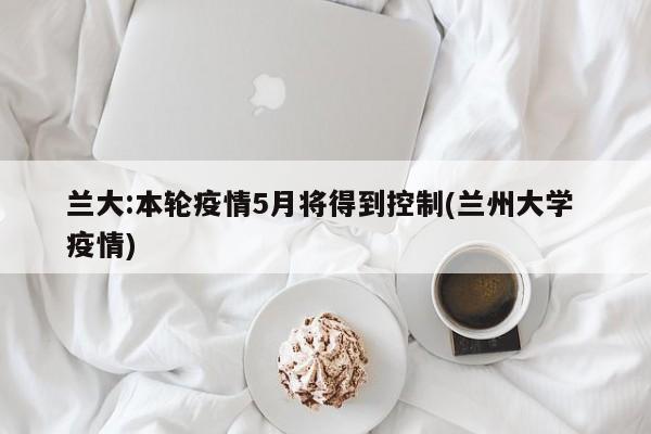 兰大:本轮疫情5月将得到控制(兰州大学 疫情)