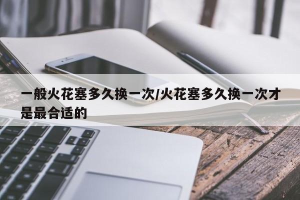 一般火花塞多久换一次/火花塞多久换一次才是最合适的