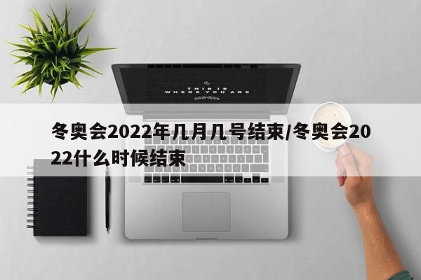 冬奥会2022年几月几号结束/冬奥会2022什么时候结束