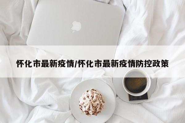 怀化市最新疫情/怀化市最新疫情防控政策