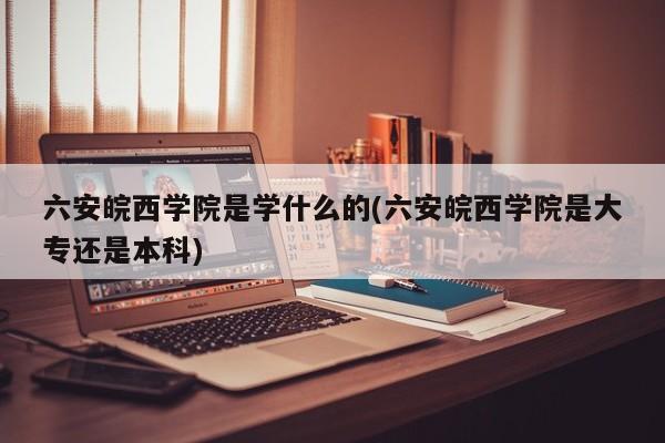 六安皖西学院是学什么的(六安皖西学院是大专还是本科)