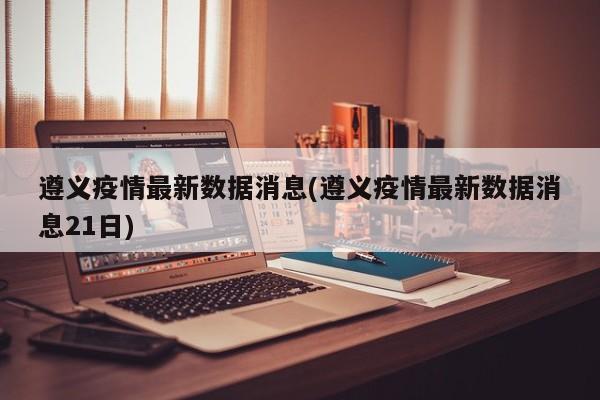 遵义疫情最新数据消息(遵义疫情最新数据消息21日)