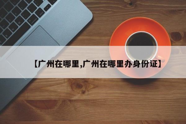【广州在哪里,广州在哪里办身份证】