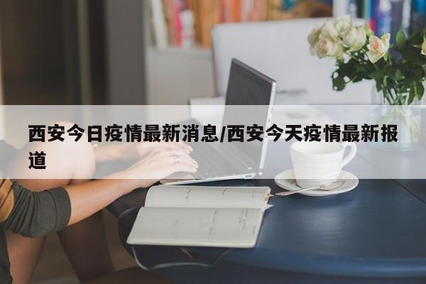 西安今日疫情最新消息/西安今天疫情最新报道