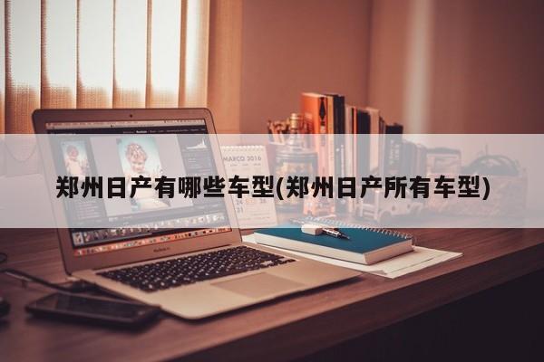 郑州日产有哪些车型(郑州日产所有车型)