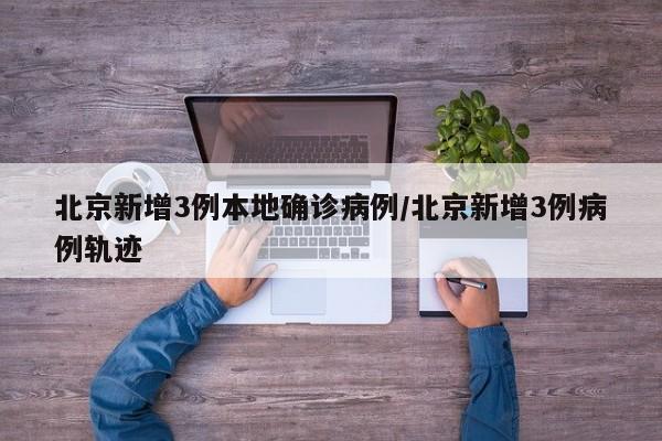 北京新增3例本地确诊病例/北京新增3例病例轨迹
