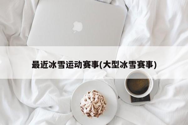 最近冰雪运动赛事(大型冰雪赛事)