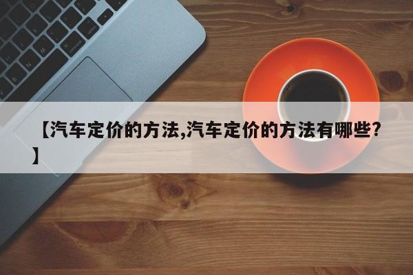 【汽车定价的方法,汽车定价的方法有哪些?】