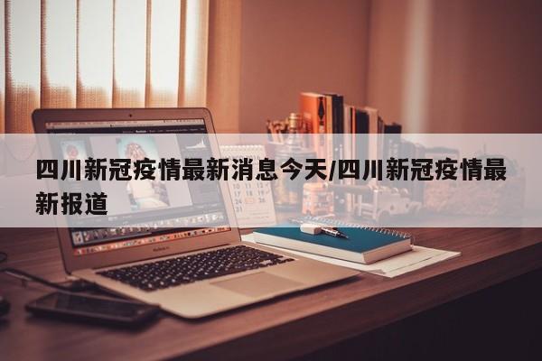 四川新冠疫情最新消息今天/四川新冠疫情最新报道