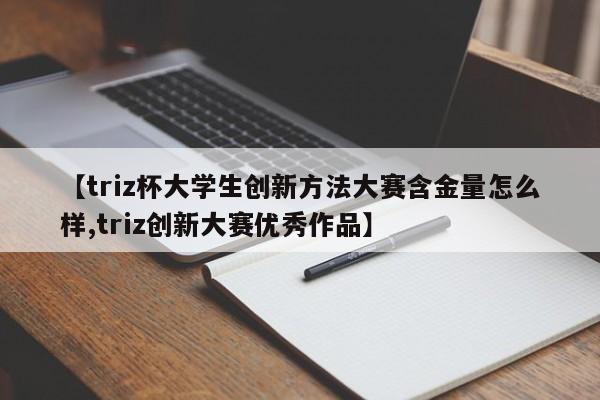 【triz杯大学生创新方法大赛含金量怎么样,triz创新大赛优秀作品】