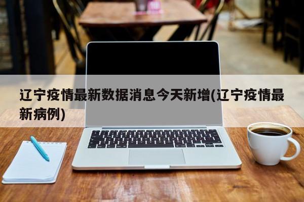 辽宁疫情最新数据消息今天新增(辽宁疫情最新病例)