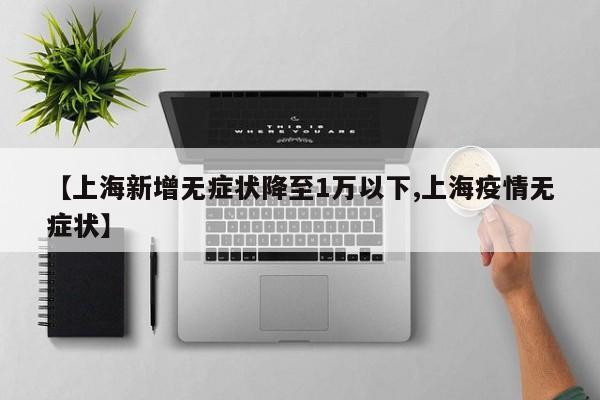 【上海新增无症状降至1万以下,上海疫情无症状】