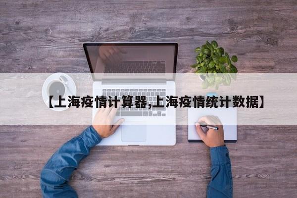 【上海疫情计算器,上海疫情统计数据】