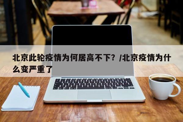 北京此轮疫情为何居高不下？/北京疫情为什么变严重了