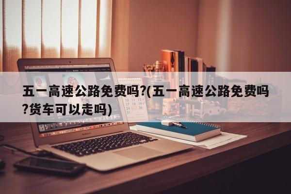 五一高速公路免费吗?(五一高速公路免费吗?货车可以走吗)