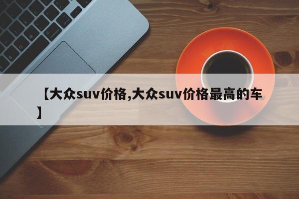 【大众suv价格,大众suv价格最高的车】