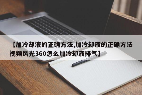 【加冷却液的正确方法,加冷却液的正确方法视频风光360怎么加冷却液排气】