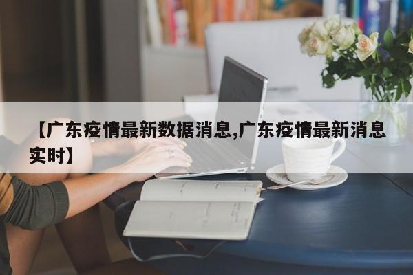【广东疫情最新数据消息,广东疫情最新消息实时】