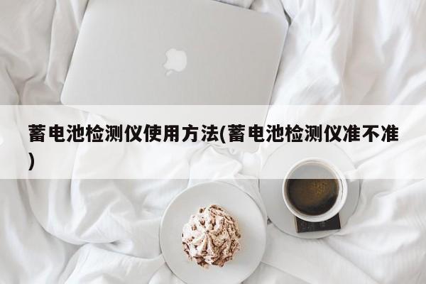 蓄电池检测仪使用方法(蓄电池检测仪准不准)