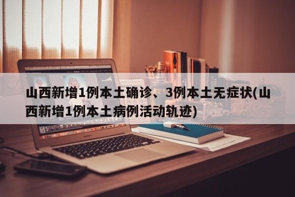 山西新增1例本土确诊、3例本土无症状(山西新增1例本土病例活动轨迹)
