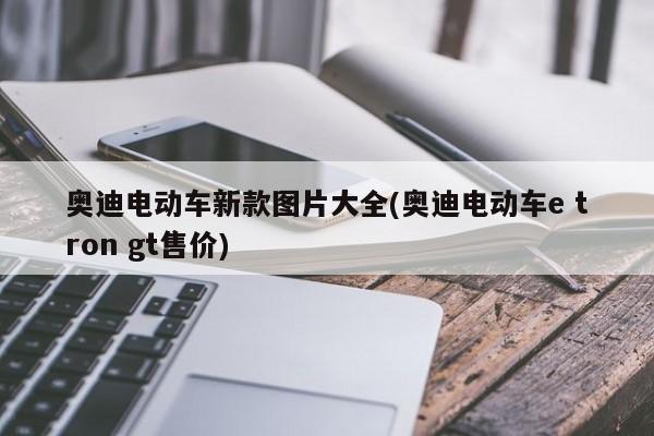 奥迪电动车新款图片大全(奥迪电动车e tron gt售价)