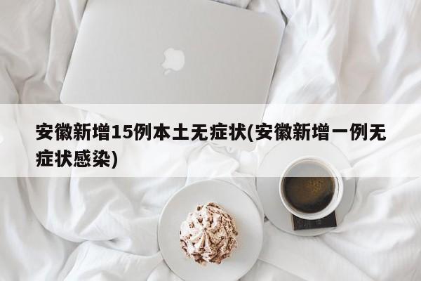 安徽新增15例本土无症状(安徽新增一例无症状感染)