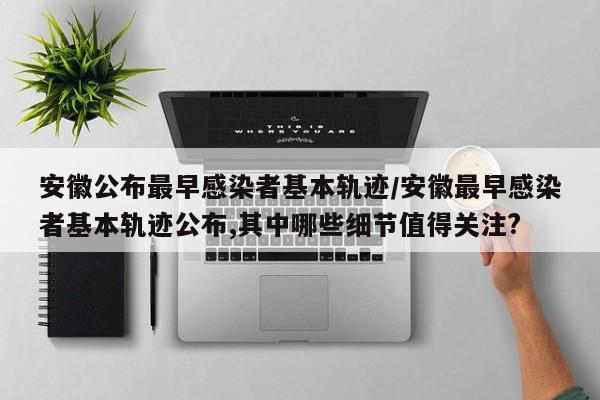 安徽公布最早感染者基本轨迹/安徽最早感染者基本轨迹公布,其中哪些细节值得关注?