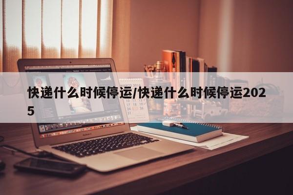快递什么时候停运/快递什么时候停运2025