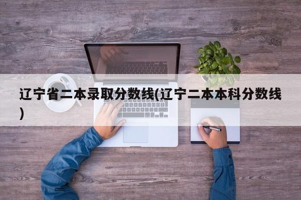 辽宁省二本录取分数线(辽宁二本本科分数线)